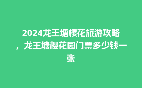 2024龙王塘樱花旅游攻略，龙王塘樱花园门票多少钱一张