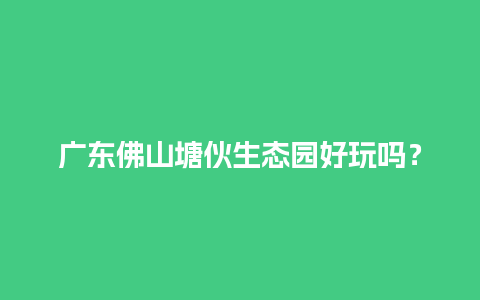 广东佛山塘伙生态园好玩吗？