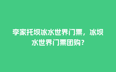 李家托坝冰水世界门票，冰坝水世界门票团购？