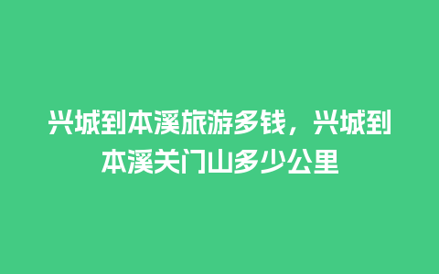 兴城到本溪旅游多钱，兴城到本溪关门山多少公里