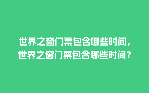 世界之窗门票包含哪些时间，世界之窗门票包含哪些时间？