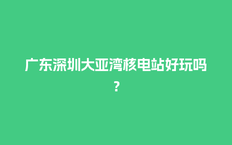 广东深圳大亚湾核电站好玩吗？