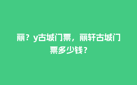 丽？y古城门票，丽轩古城门票多少钱？