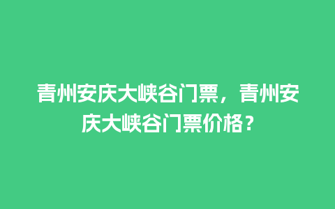 青州安庆大峡谷门票，青州安庆大峡谷门票价格？