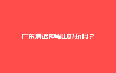 广东清远神笔山好玩吗？