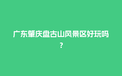 广东肇庆盘古山风景区好玩吗？