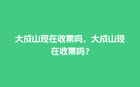 大成山现在收票吗，大成山现在收票吗？