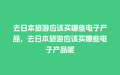 去日本旅游应该买哪些电子产品，去日本旅游应该买哪些电子产品呢