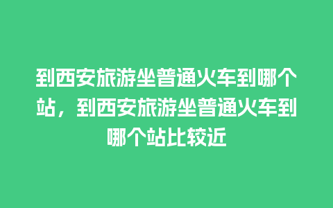 到西安旅游坐普通火车到哪个站，到西安旅游坐普通火车到哪个站比较近