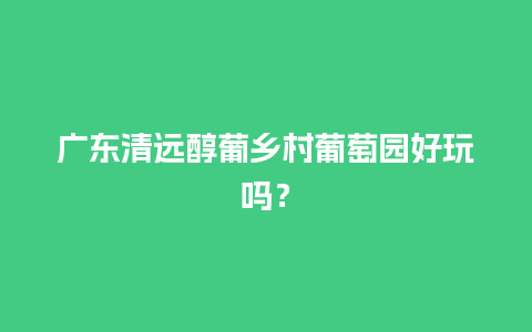 广东清远醇葡乡村葡萄园好玩吗？