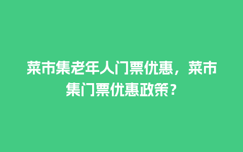 菜市集老年人门票优惠，菜市集门票优惠政策？