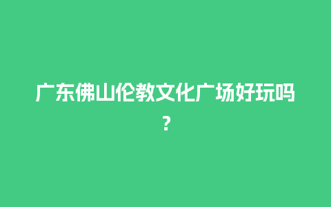 广东佛山伦教文化广场好玩吗？