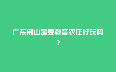 广东佛山霭雯教育农庄好玩吗？