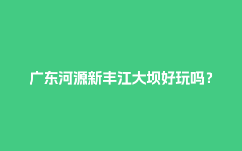 广东河源新丰江大坝好玩吗？