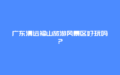 广东清远福山旅游风景区好玩吗？