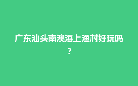 广东汕头南澳海上渔村好玩吗？