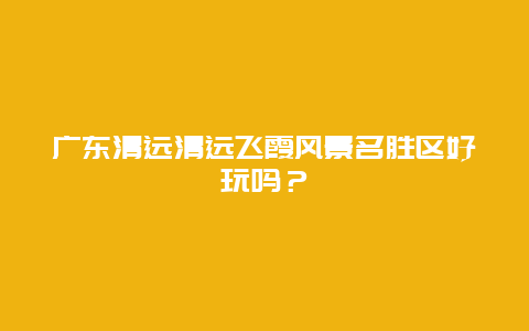 广东清远清远飞霞风景名胜区好玩吗？