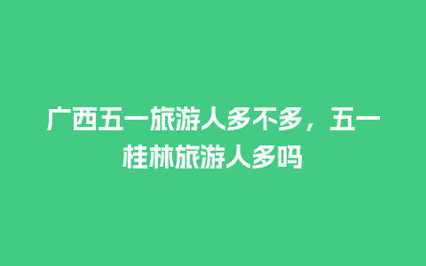 广西五一旅游人多不多，五一桂林旅游人多吗