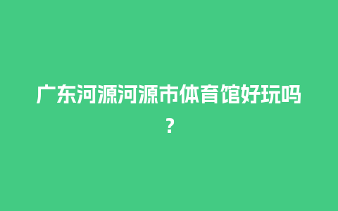 广东河源河源市体育馆好玩吗？