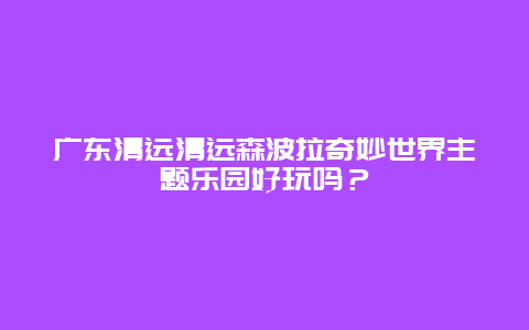 广东清远清远森波拉奇妙世界主题乐园好玩吗？