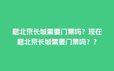 爬北京长城需要门票吗？现在爬北京长城需要门票吗？？