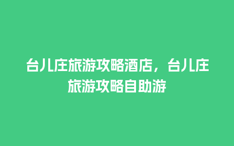 台儿庄旅游攻略酒店，台儿庄旅游攻略自助游