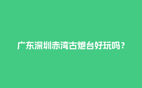 广东深圳赤湾古炮台好玩吗？