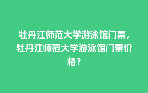 牡丹江师范大学游泳馆门票，牡丹江师范大学游泳馆门票价格？