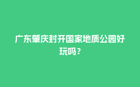 广东肇庆封开国家地质公园好玩吗？