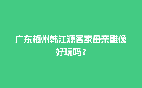 广东梅州韩江源客家母亲雕像好玩吗？