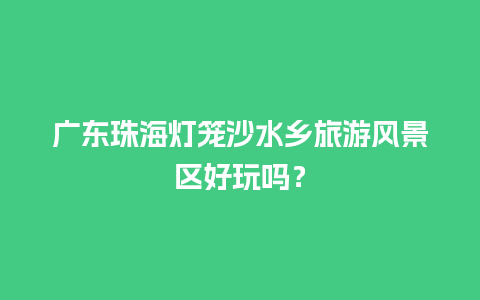 广东珠海灯笼沙水乡旅游风景区好玩吗？