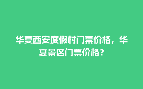 华夏西安度假村门票价格，华夏景区门票价格？