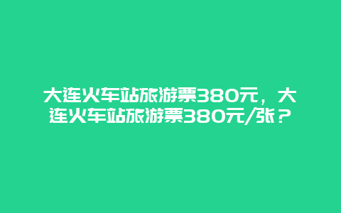 大连火车站旅游票380元，大连火车站旅游票380元/张？