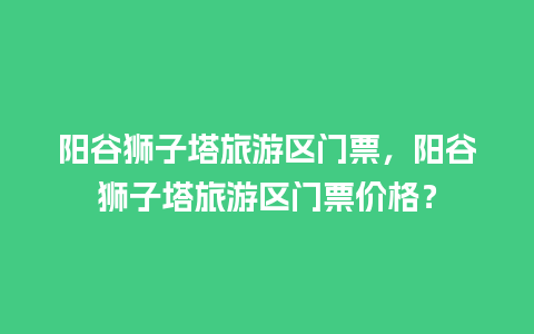 阳谷狮子塔旅游区门票，阳谷狮子塔旅游区门票价格？