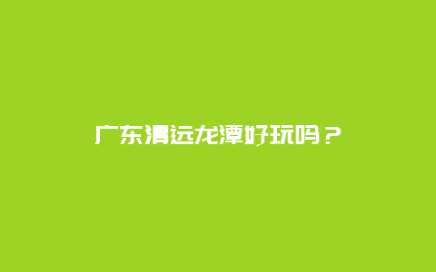 广东清远龙潭好玩吗？