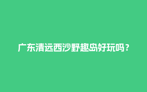 广东清远西沙野趣岛好玩吗？