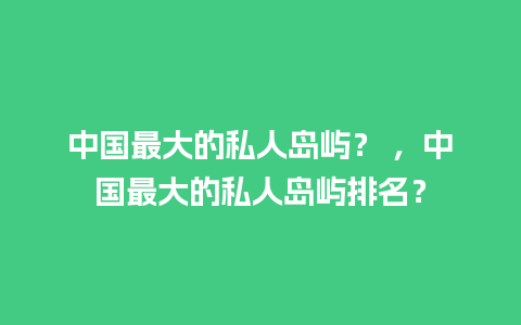 中国最大的私人岛屿？ ，中国最大的私人岛屿排名？