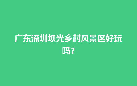 广东深圳坝光乡村风景区好玩吗？