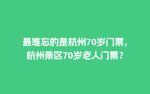 最难忘的是杭州70岁门票，杭州景区70岁老人门票？