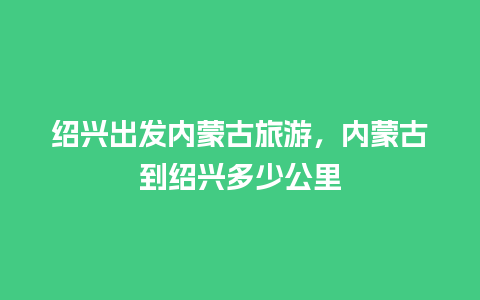 绍兴出发内蒙古旅游，内蒙古到绍兴多少公里