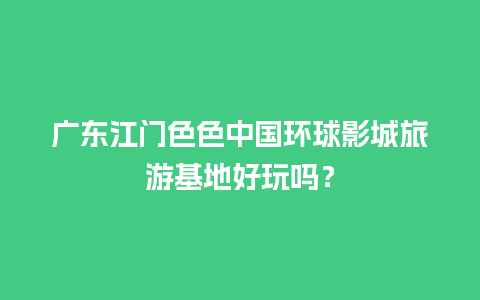 广东江门色色中国环球影城旅游基地好玩吗？