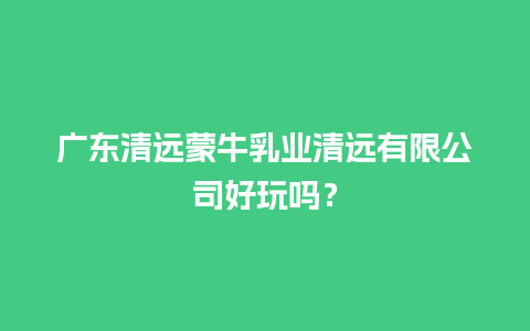 广东清远蒙牛乳业清远有限公司好玩吗？