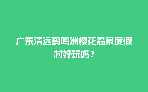 广东清远鹤鸣洲樱花温泉度假村好玩吗？