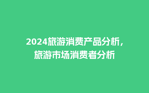 2024旅游消费产品分析，旅游市场消费者分析