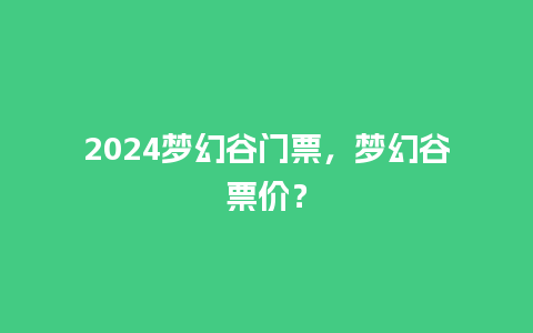 2024梦幻谷门票，梦幻谷票价？