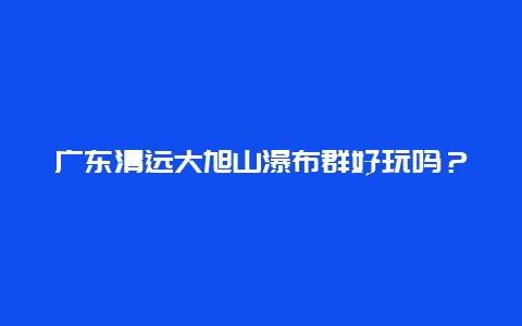 广东清远大旭山瀑布群好玩吗？