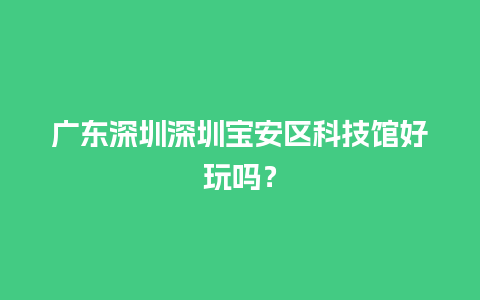 广东深圳深圳宝安区科技馆好玩吗？