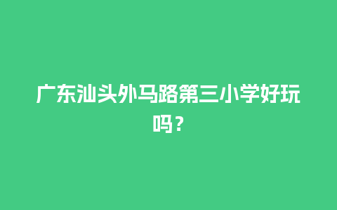 广东汕头外马路第三小学好玩吗？