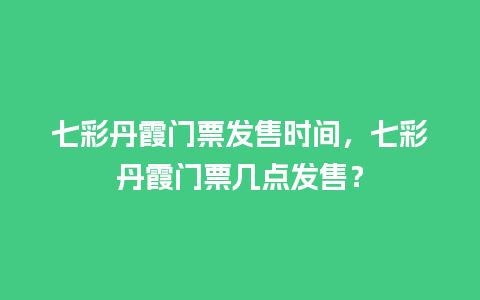 七彩丹霞门票发售时间，七彩丹霞门票几点发售？