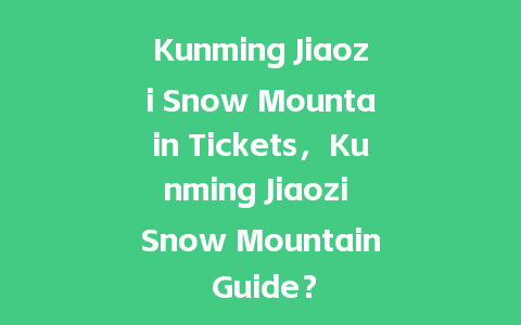 Kunming Jiaozi Snow Mountain Tickets，Kunming Jiaozi Snow Mountain Guide？